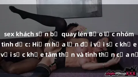 sex khách sạn bị quay lén Bạo lực nhóm trong các hành vi tình dục: Hiểm họa lớn đối với sức khỏe tâm thần và tinh thần của nạn nhân.