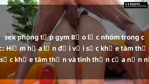 sex phòng tập gym Bạo lực nhóm trong các hành vi tình dục: Hiểm họa lớn đối với sức khỏe tâm thần và tinh thần của nạn nhân.