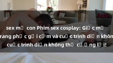 sex mẹ con Phim sex cosplay: Giấc mơ  cùng những bộ trang phục gợi cảm và cuộc trình diễn không thể cưỡng lại!