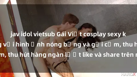 jav idol vietsub Gái Việt cosplay sexy khiến fan phát cuồng với hình ảnh nóng bỏng và gợi cảm, thu hút hàng ngàn lượt like và share trên mạng xã hội.