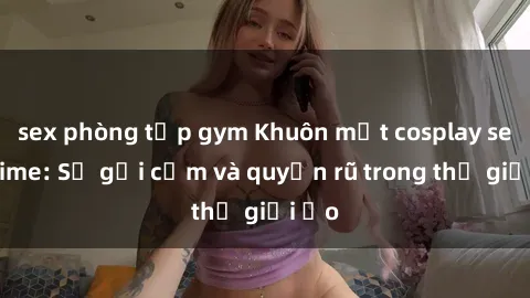 sex phòng tập gym Khuôn mặt cosplay sex anime: Sự gợi cảm và quyến rũ trong thế giới ảo