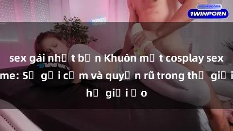 sex gái nhật bản Khuôn mặt cosplay sex anime: Sự gợi cảm và quyến rũ trong thế giới ảo