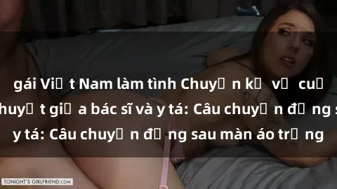 gái Việt Nam làm tình Chuyện kể về cuộc tình đầy nhiệt huyết giữa bác sĩ và y tá: Câu chuyện đằng sau màn áo trắng