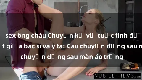 sex ông cháu Chuyện kể về cuộc tình đầy nhiệt huyết giữa bác sĩ và y tá: Câu chuyện đằng sau màn áo trắng