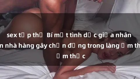 sex tập thể Bí mật tình dục giữa nhân viên nhà hàng gây chấn động trong làng ẩm thực