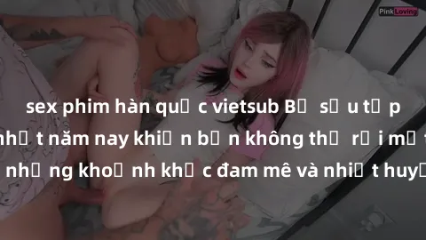 sex phim hàn quốc vietsub Bộ sưu tập phim sex Mỹ hot nhất năm nay khiến bạn không thể rời mắt! Tận hưởng những khoảnh khắc đam mê và nhiệt huyết trong các tác phẩm nóng bỏng này!
