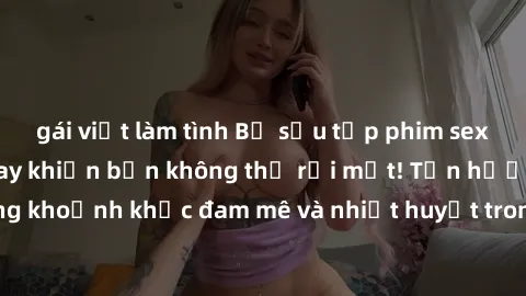 gái việt làm tình Bộ sưu tập phim sex Mỹ hot nhất năm nay khiến bạn không thể rời mắt! Tận hưởng những khoảnh khắc đam mê và nhiệt huyết trong các tác phẩm nóng bỏng này!