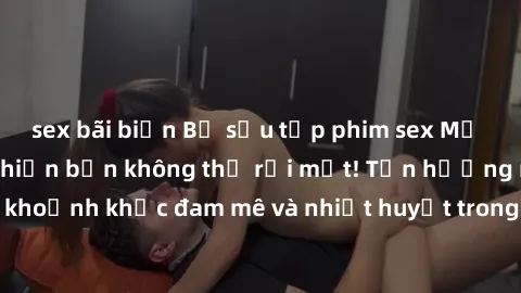 sex bãi biển Bộ sưu tập phim sex Mỹ hot nhất năm nay khiến bạn không thể rời mắt! Tận hưởng những khoảnh khắc đam mê và nhiệt huyết trong các tác phẩm nóng bỏng này!