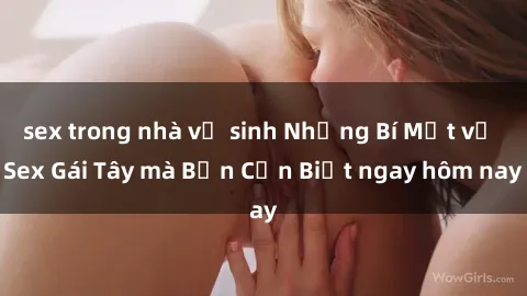 sex trong nhà vệ sinh Những Bí Mật về Sex Gái Tây mà Bạn Cần Biết ngay hôm nay