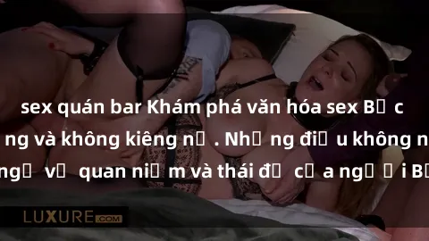 sex quán bar Khám phá văn hóa sex Bắc Âu: Sự tự do, đa dạng và không kiêng nể. Những điều không ngờ về quan niệm và thái độ của người Bắc Âu đối với tình dục.