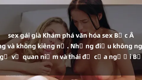 sex gái già Khám phá văn hóa sex Bắc Âu: Sự tự do, đa dạng và không kiêng nể. Những điều không ngờ về quan niệm và thái độ của người Bắc Âu đối với tình dục.