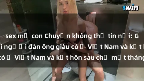 sex mẹ con Chuyện không thể tin nổi: Gái Tây quan hệ với người đàn ông giàu có ở Việt Nam và kết hôn sau chỉ một tháng
