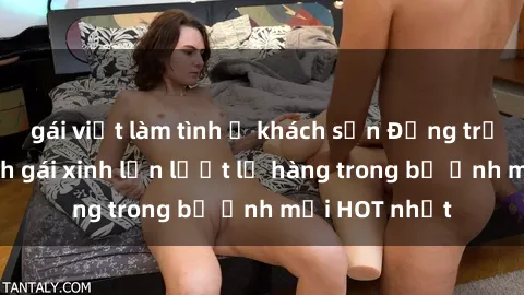gái việt làm tình ở khách sạn Động trời với hình ảnh gái xinh lần lượt lộ hàng trong bộ ảnh mới HOT nhất