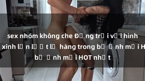 sex nhóm không che Động trời với hình ảnh gái xinh lần lượt lộ hàng trong bộ ảnh mới HOT nhất