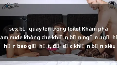 sex bị quay lén trong toilet Khám phá vẻ đẹp gái Việt Nam nude không che khiến bạn ngẩn ngơ hơn bao giờ hết, đủ sức khiến bạn xiêu lòng đến ngất ngây