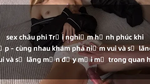 sex châu phi Trải nghiệm hạnh phúc khi làm tình với gái đẹp – cùng nhau khám phá niềm vui và sự lãng mạn đầy mới mẻ trong quan hệ của bạn.