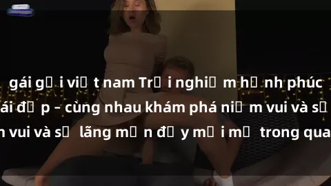 gái gọi việt nam Trải nghiệm hạnh phúc khi làm tình với gái đẹp – cùng nhau khám phá niềm vui và sự lãng mạn đầy mới mẻ trong quan hệ của bạn.