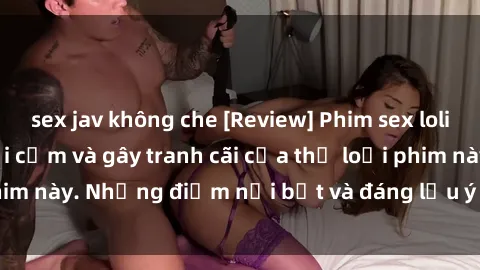 sex jav không che [Review] Phim sex loli: Đánh giá về sự gợi cảm và gây tranh cãi của thể loại phim này. Những điểm nổi bật và đáng lưu ý khi xem phim loli.