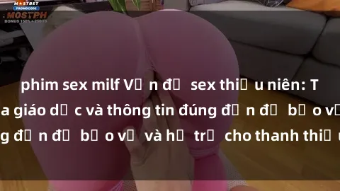 phim sex milf Vấn đề sex thiếu niên: Tầm quan trọng của giáo dục và thông tin đúng đắn để bảo vệ và hỗ trợ cho thanh thiếu niên