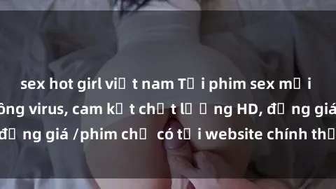 sex hot girl việt nam Tải phim sex mới nhất cực nhanh không virus, cam kết chất lượng HD, đồng giá /phim chỉ có tại website chính thức. Đặt ngay!