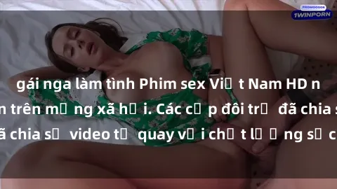 gái nga làm tình Phim sex Việt Nam HD ngày càng phổ biến trên mạng xã hội. Các cặp đôi trẻ đã chia sẻ video tự quay với chất lượng sắc nét, gợi cảm.