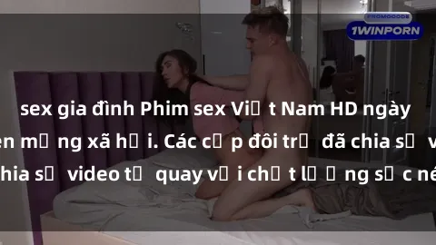 sex gia đình Phim sex Việt Nam HD ngày càng phổ biến trên mạng xã hội. Các cặp đôi trẻ đã chia sẻ video tự quay với chất lượng sắc nét, gợi cảm.