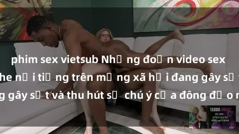 phim sex vietsub Những đoạn video sex Việt Nam không che nổi tiếng trên mạng xã hội đang gây sốt và thu hút sự chú ý của đông đảo người xem.