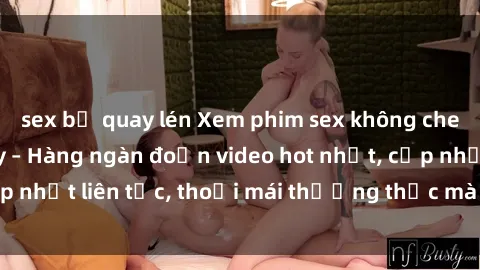 sex bị quay lén Xem phim sex không che miễn phí tại đây – Hàng ngàn đoạn video hot nhất, cập nhật liên tục, thoải mái thưởng thức mà không tốn kém.