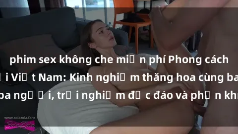 phim sex không che miễn phí Phong cách sex 3P độc đáo tại Việt Nam: Kinh nghiệm thăng hoa cùng ba người, trải nghiệm độc đáo và phấn khích không thể bỏ lỡ!