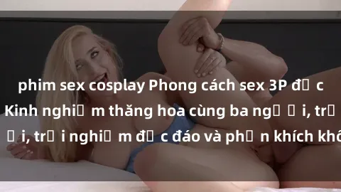 phim sex cosplay Phong cách sex 3P độc đáo tại Việt Nam: Kinh nghiệm thăng hoa cùng ba người, trải nghiệm độc đáo và phấn khích không thể bỏ lỡ!