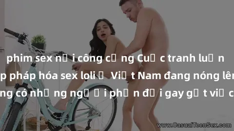 phim sex nơi công cộng Cuộc tranh luận về việc có nên hợp pháp hóa sex loli ở Việt Nam đang nóng lên. Đồng thời, cũng có những người phản đối gay gắt việc này vì lo ngại về tác động tiêu cực lên trẻ e