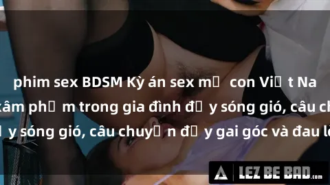 phim sex BDSM Kỳ án sex mẹ con Việt Nam: Sự sở hữu và xâm phạm trong gia đình đầy sóng gió, câu chuyện đầy gai góc và đau lòng.