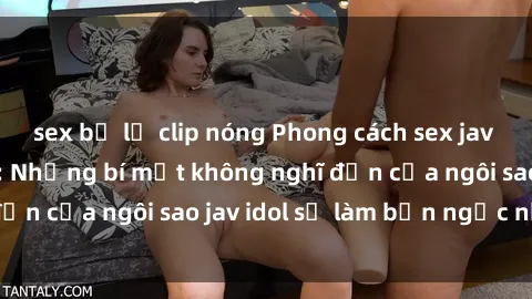 sex bị lộ clip nóng Phong cách sex jav idol siêu hấp dẫn: Những bí mật không nghĩ đến của ngôi sao jav idol sẽ làm bạn ngạc nhiên!