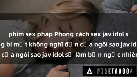 phim sex pháp Phong cách sex jav idol siêu hấp dẫn: Những bí mật không nghĩ đến của ngôi sao jav idol sẽ làm bạn ngạc nhiên!