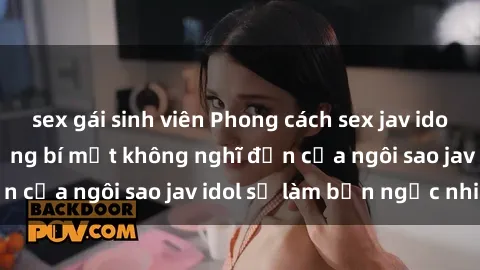 sex gái sinh viên Phong cách sex jav idol siêu hấp dẫn: Những bí mật không nghĩ đến của ngôi sao jav idol sẽ làm bạn ngạc nhiên!