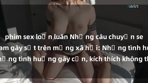 phim sex loạn luân Những câu chuyện sex sinh viên Việt Nam gây sốt trên mạng xã hội: Những tình huống gây cấn, kích thích không thể bỏ qua