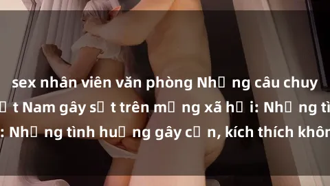 sex nhân viên văn phòng Những câu chuyện sex sinh viên Việt Nam gây sốt trên mạng xã hội: Những tình huống gây cấn, kích thích không thể bỏ qua