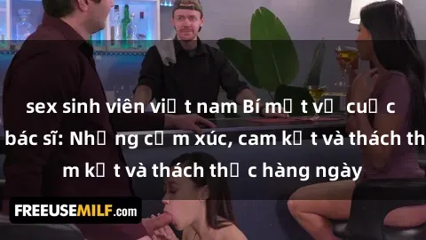 sex sinh viên việt nam Bí mật về cuộc sống sex của bác sĩ: Những cảm xúc, cam kết và thách thức hàng ngày