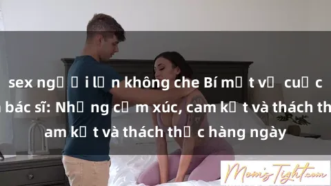 sex người lớn không che Bí mật về cuộc sống sex của bác sĩ: Những cảm xúc, cam kết và thách thức hàng ngày
