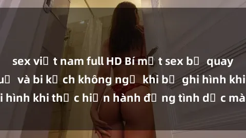 sex việt nam full HD Bí mật sex bị quay lén: Những hậu quả và bi kịch không ngờ khi bị ghi hình khi thực hiện hành động tình dục mà không biết.