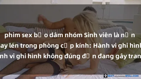 phim sex bạo dâm nhóm Sinh viên là nạn nhân của video quay lén trong phòng cấp kính: Hành vi ghi hình không đúng đắn đang gây tranh cãi lớn