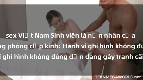 sex Việt Nam Sinh viên là nạn nhân của video quay lén trong phòng cấp kính: Hành vi ghi hình không đúng đắn đang gây tranh cãi lớn