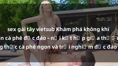 sex gái tây vietsub Khám phá không khí độc đáo tại sex quán cà phê độc đáo - nơi kết hợp giữa thưởng thức cà phê ngon và trải nghiệm độc đáo của không gian sex shop.