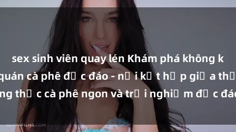 sex sinh viên quay lén Khám phá không khí độc đáo tại sex quán cà phê độc đáo - nơi kết hợp giữa thưởng thức cà phê ngon và trải nghiệm độc đáo của không gian sex shop.