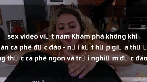 sex video việt nam Khám phá không khí độc đáo tại sex quán cà phê độc đáo - nơi kết hợp giữa thưởng thức cà phê ngon và trải nghiệm độc đáo của không gian sex shop.