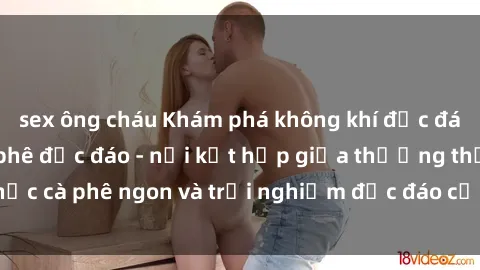 sex ông cháu Khám phá không khí độc đáo tại sex quán cà phê độc đáo - nơi kết hợp giữa thưởng thức cà phê ngon và trải nghiệm độc đáo của không gian sex shop.