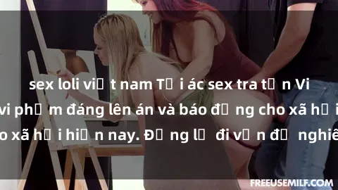 sex loli việt nam Tội ác sex tra tấn Việt Nam: những vụ vi phạm đáng lên án và báo động cho xã hội hiện nay. Đừng lờ đi vấn đề nghiêm trọng này!