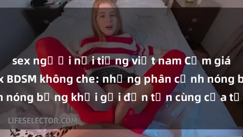 sex người nổi tiếng việt nam Cảm giác mạnh mẽ với sex BDSM không che: những phân cảnh nóng bỏng khơi gợi đến tận cùng của tư duy và cơ thể.