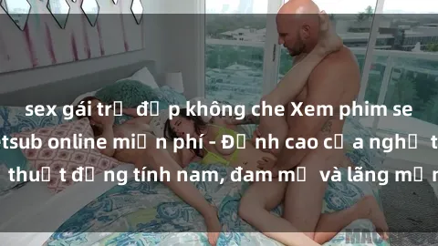 sex gái trẻ đẹp không che Xem phim sex người Pháp vietsub online miễn phí - Đỉnh cao của nghệ thuật đồng tính nam, đam mỹ và lãng mạn từ xứ sở hoa hồng!