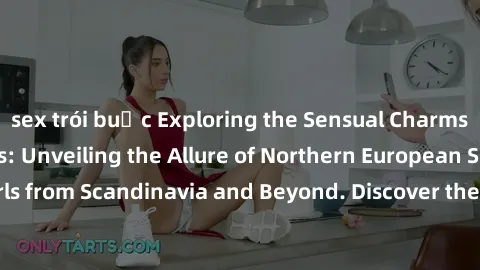 sex trói buộc Exploring the Sensual Charms of Nordic Beauties: Unveiling the Allure of Northern European Sexiness in Girls from Scandinavia and Beyond. Discover the Seductive Secrets of Northern Europ